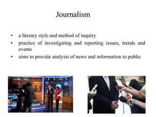 Journalism
• a literary style and method of inquiry
• practice of investigating and reporting issues, trends and
events
• aims to provide analysis of news and information to public
 