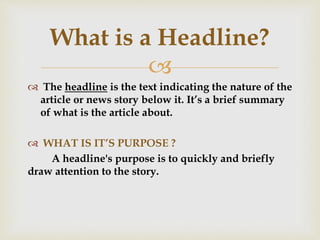 
 The headline is the text indicating the nature of the
article or news story below it. It’s a brief summary
of what is the article about.
 WHAT IS IT’S PURPOSE ?
A headline's purpose is to quickly and briefly
draw attention to the story.
What is a Headline?
 