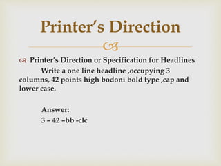 
 Printer’s Direction or Specification for Headlines
Write a one line headline ,occupying 3
columns, 42 points high bodoni bold type ,cap and
lower case.
Answer:
3 – 42 –bb -clc
Printer’s Direction
 