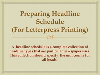 
Preparing Headline
Schedule
(For Letterpress Printing)
A headline schedule is a complete collection of
headline types that are particular newspaper uses.
This collection should specify the unit counts for
all heads.
 
