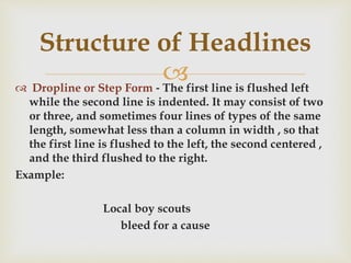  Dropline or Step Form ‐ The first line is flushed left
while the second line is indented. It may consist of two
or three, and sometimes four lines of types of the same
length, somewhat less than a column in width , so that
the first line is flushed to the left, the second centered ,
and the third flushed to the right.
Example:
Local boy scouts
bleed for a cause
Structure of Headlines
 