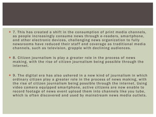  7. This has created a shift in the consumption of print media channels,
as people increasingly consume news through e-readers, smartphone,
and other electronic devices, challenging news organization to fully
newsrooms have reduced their staff and coverage as traditional media
channels, such as television, grapple with declining audiences.
 8. Citizen journalism is play a greater role in the process of news
making, with the rise of citizen journalism being possible through the
internet.
 9. The digital era has also ushered in a new kind of journalism in which
ordinary citizen play a greater role in the process of news making, with
the rise of citizen journalism being possible through the internet. Using
video camera equipped smartphone, active citizens are now enable to
record footage of news event upload them into channels like you tube,
which is often discovered and used by mainstream news media outlets.
 