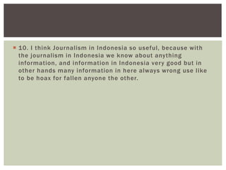  10. I think Journalism in Indonesia so useful, because with
the journalism in Indonesia we know about anything
information, and information in Indonesia very good but in
other hands many information in here always wrong use like
to be hoax for fallen anyone the other.
 