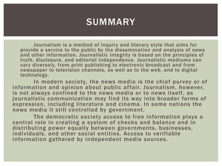 Journalism is a method of inquiry and literary style that aims for
provide a service to the public by the dissemination and analysis of news
and other information. Journalistic integrity is based on the principles of
truth, disclosure, and editorial independence. Journalistic mediums can
vary diversely, from print publishing to electronic broadcast and from
newspaper to television channels, as well as to the web, and to digital
technology.
In modern society, the news media is the chief purvey or of
information and opinion about public affair. Journalism, however,
is not always confined to the news media or to news itself, as
journalistic communication may find its way into broader forms of
expression, including literature and cinema. In some nations the
news media it still controlled by government.
The democratic society access to free information plays a
central role in creating a system of checks and balance and in
distributing power equally between governments, businesses,
individuals, and other social entities. Access to verifiable
information gathered by independent media sources.
SUMMARY
 