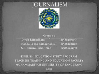 Group 1 :
Diyah Ramadhani (1588203113)
Nandalia Ika Ramadhanty (1588203110)
Siti Khusnul Khotimah (1588203137)
ENGLISH EDUCATION STUDY PROGRAM
TEACHERS TRAINING AND EDUCATION FACULTY
MUHAMMADIYAH UNIVERSITY OF TANGERANG
2018
 