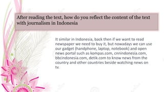 After reading the text, how do you reflect the content of the text
with journalism in Indonesia
It similar in Indonesia, back then if we want to read
newspaper we need to buy it, but nowadays we can use
our gadget (handphone, laptop, notebook) and open
news portal such as kompas.com, cnnindonesia.com,
bbcindonesia.com, detik.com to know news from the
country and other countries beside watching news on
tv.
 