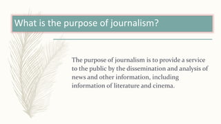 What is the purpose of journalism?
The purpose of journalism is to provide a service
to the public by the dissemination and analysis of
news and other information, including
information of literature and cinema.
 