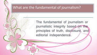 What are the fundamental of journalism?
The fundamental of journalism or
journalistic integrity based on the
principles of truth, disclosure, and
editorial independence.
 