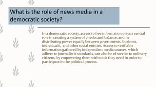 What is the role of news media in a
democratic society?
In a democratic society, access to free information plays a central
role in creating a system of checks and balance, and in
distributing power equally between governments, business,
individuals, and other social entities. Access to verifiable
information gathered by independent media sources, which
adhere to journalistic standards, can also be of service to ordinary
citizens, by empowering them with tools they need in order to
participate in the political process.
 