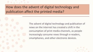 How does the advent of digital technology and
publication affect the printed media?
The advent of digital technology and publication of
news on the internet has created a shift in the
consumption of print media channels, as people
increasingly consume news through e-readers,
smartphones, and other electronic devices.
 