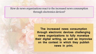 How do news organizations react to the increased news consumption
through electronics devices?
The increased news consumption
through electronic devices challenging
news organizations to fully monetize
their digital writing, as well as improvise
on the context in which they publish
news in print.
 