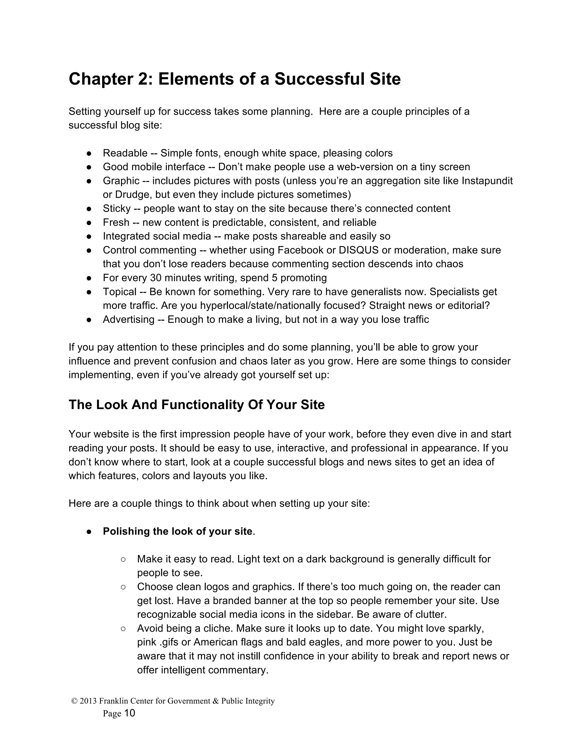 © 2013 Franklin Center for Government & Public Integrity
Page 10
Chapter 2: Elements of a Successful Site
Setting yourself up for success takes some planning. Here are a couple principles of a
successful blog site:
● Readable -- Simple fonts, enough white space, pleasing colors
● Good mobile interface -- Don’t make people use a web-version on a tiny screen
● Graphic -- includes pictures with posts (unless you’re an aggregation site like Instapundit
or Drudge, but even they include pictures sometimes)
● Sticky -- people want to stay on the site because there’s connected content
● Fresh -- new content is predictable, consistent, and reliable
● Integrated social media -- make posts shareable and easily so
● Control commenting -- whether using Facebook or DISQUS or moderation, make sure
that you don’t lose readers because commenting section descends into chaos
● For every 30 minutes writing, spend 5 promoting
● Topical -- Be known for something. Very rare to have generalists now. Specialists get
more traffic. Are you hyperlocal/state/nationally focused? Straight news or editorial?
● Advertising -- Enough to make a living, but not in a way you lose traffic
If you pay attention to these principles and do some planning, you’ll be able to grow your
influence and prevent confusion and chaos later as you grow. Here are some things to consider
implementing, even if you’ve already got yourself set up:
The Look And Functionality Of Your Site
Your website is the first impression people have of your work, before they even dive in and start
reading your posts. It should be easy to use, interactive, and professional in appearance. If you
don’t know where to start, look at a couple successful blogs and news sites to get an idea of
which features, colors and layouts you like.
Here are a couple things to think about when setting up your site:
● Polishing the look of your site.
○ Make it easy to read. Light text on a dark background is generally difficult for
people to see.
○ Choose clean logos and graphics. If there’s too much going on, the reader can
get lost. Have a branded banner at the top so people remember your site. Use
recognizable social media icons in the sidebar. Be aware of clutter.
○ Avoid being a cliche. Make sure it looks up to date. You might love sparkly,
pink .gifs or American flags and bald eagles, and more power to you. Just be
aware that it may not instill confidence in your ability to break and report news or
offer intelligent commentary.
 