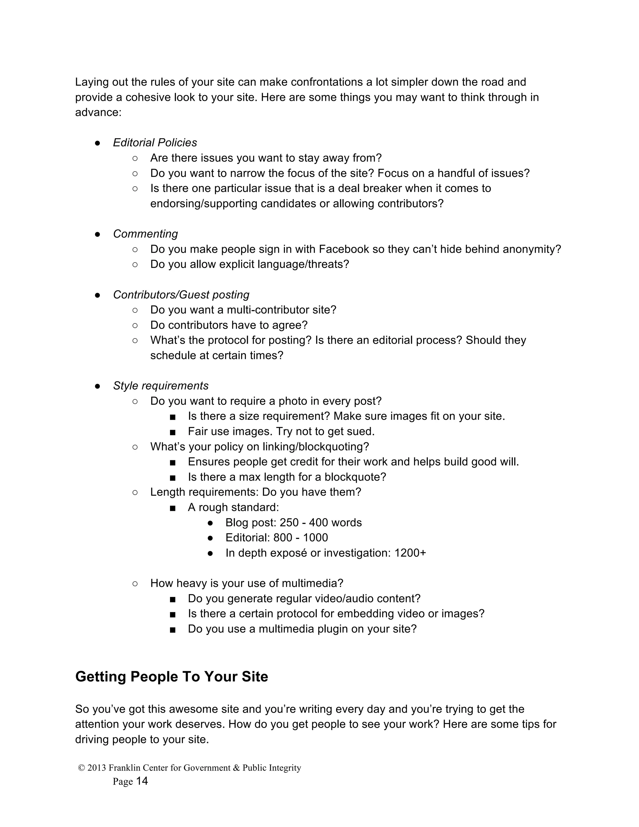 © 2013 Franklin Center for Government & Public Integrity
Page 14
Laying out the rules of your site can make confrontations a lot simpler down the road and
provide a cohesive look to your site. Here are some things you may want to think through in
advance:
● Editorial Policies
○ Are there issues you want to stay away from?
○ Do you want to narrow the focus of the site? Focus on a handful of issues?
○ Is there one particular issue that is a deal breaker when it comes to
endorsing/supporting candidates or allowing contributors?
● Commenting
○ Do you make people sign in with Facebook so they can’t hide behind anonymity?
○ Do you allow explicit language/threats?
● Contributors/Guest posting
○ Do you want a multi-contributor site?
○ Do contributors have to agree?
○ What’s the protocol for posting? Is there an editorial process? Should they
schedule at certain times?
● Style requirements
○ Do you want to require a photo in every post?
■ Is there a size requirement? Make sure images fit on your site.
■ Fair use images. Try not to get sued.
○ What’s your policy on linking/blockquoting?
■ Ensures people get credit for their work and helps build good will.
■ Is there a max length for a blockquote?
○ Length requirements: Do you have them?
■ A rough standard:
● Blog post: 250 - 400 words
● Editorial: 800 - 1000
● In depth exposé or investigation: 1200+
○ How heavy is your use of multimedia?
■ Do you generate regular video/audio content?
■ Is there a certain protocol for embedding video or images?
■ Do you use a multimedia plugin on your site?
Getting People To Your Site
So you’ve got this awesome site and you’re writing every day and you’re trying to get the
attention your work deserves. How do you get people to see your work? Here are some tips for
driving people to your site.
 