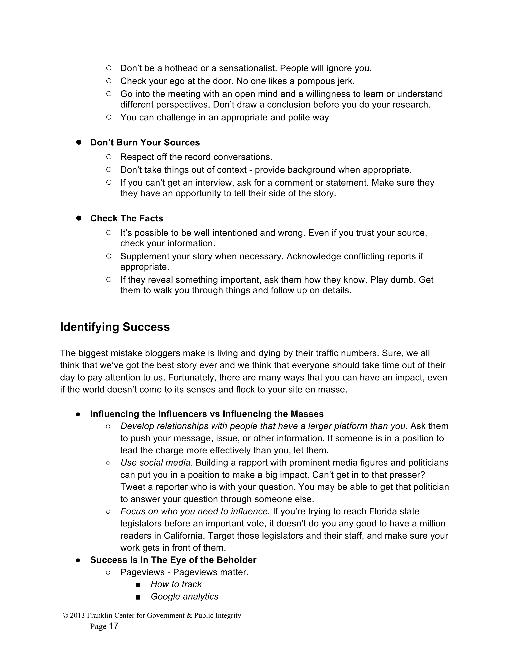 © 2013 Franklin Center for Government & Public Integrity
Page 17
○ Don’t be a hothead or a sensationalist. People will ignore you.
○ Check your ego at the door. No one likes a pompous jerk.
○ Go into the meeting with an open mind and a willingness to learn or understand
different perspectives. Don’t draw a conclusion before you do your research.
○ You can challenge in an appropriate and polite way
● Don’t Burn Your Sources
○ Respect off the record conversations.
○ Don’t take things out of context - provide background when appropriate.
○ If you can’t get an interview, ask for a comment or statement. Make sure they
they have an opportunity to tell their side of the story.
● Check The Facts
○ It’s possible to be well intentioned and wrong. Even if you trust your source,
check your information.
○ Supplement your story when necessary. Acknowledge conflicting reports if
appropriate.
○ If they reveal something important, ask them how they know. Play dumb. Get
them to walk you through things and follow up on details.
Identifying Success
The biggest mistake bloggers make is living and dying by their traffic numbers. Sure, we all
think that we’ve got the best story ever and we think that everyone should take time out of their
day to pay attention to us. Fortunately, there are many ways that you can have an impact, even
if the world doesn’t come to its senses and flock to your site en masse.
● Influencing the Influencers vs Influencing the Masses
○ Develop relationships with people that have a larger platform than you. Ask them
to push your message, issue, or other information. If someone is in a position to
lead the charge more effectively than you, let them.
○ Use social media. Building a rapport with prominent media figures and politicians
can put you in a position to make a big impact. Can’t get in to that presser?
Tweet a reporter who is with your question. You may be able to get that politician
to answer your question through someone else.
○ Focus on who you need to influence. If you’re trying to reach Florida state
legislators before an important vote, it doesn’t do you any good to have a million
readers in California. Target those legislators and their staff, and make sure your
work gets in front of them.
● Success Is In The Eye of the Beholder
○ Pageviews - Pageviews matter.
■ How to track
■ Google analytics
 