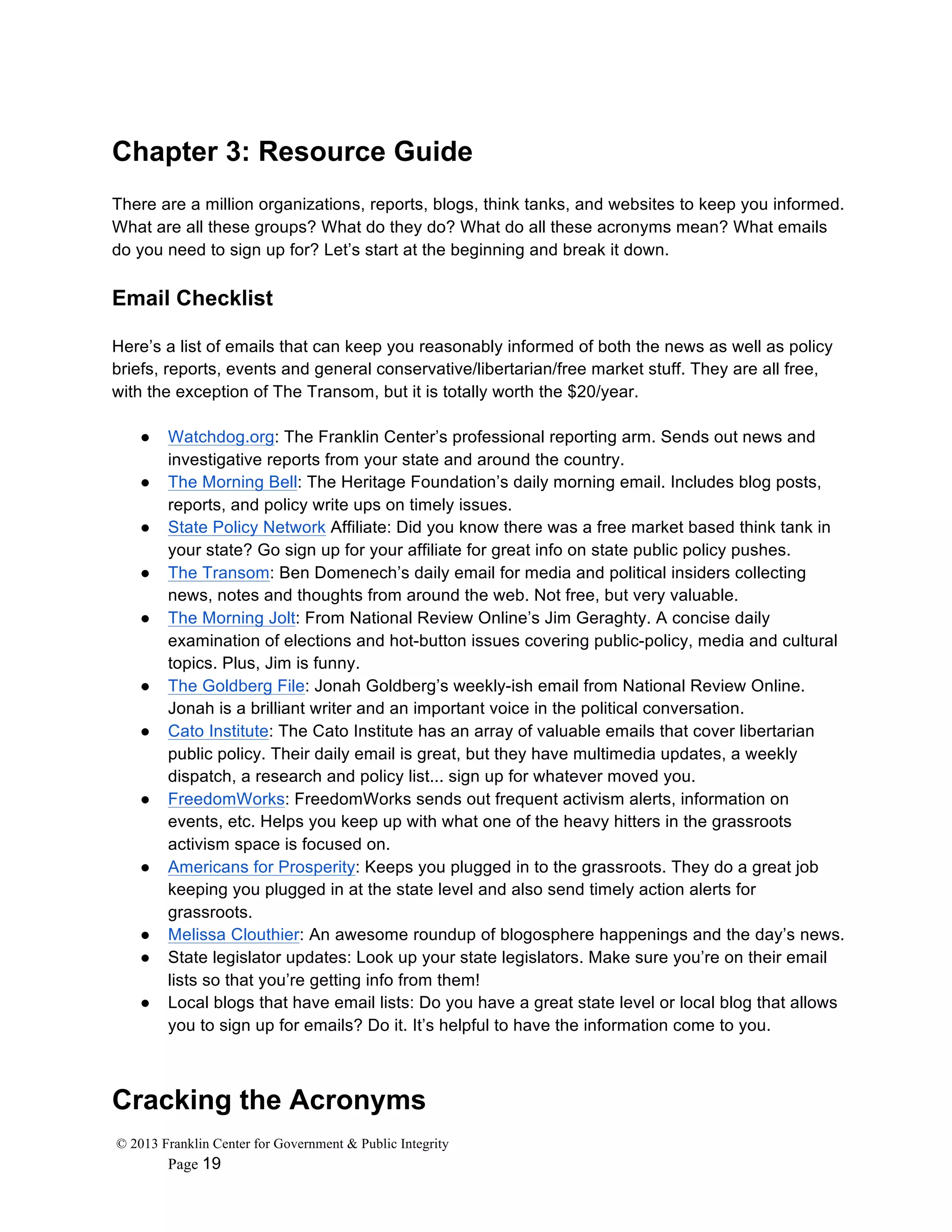 © 2013 Franklin Center for Government & Public Integrity
Page 19
Chapter 3: Resource Guide
There are a million organizations, reports, blogs, think tanks, and websites to keep you informed.
What are all these groups? What do they do? What do all these acronyms mean? What emails
do you need to sign up for? Let’s start at the beginning and break it down.
Email Checklist
Here’s a list of emails that can keep you reasonably informed of both the news as well as policy
briefs, reports, events and general conservative/libertarian/free market stuff. They are all free,
with the exception of The Transom, but it is totally worth the $20/year.
● Watchdog.org: The Franklin Center’s professional reporting arm. Sends out news and
investigative reports from your state and around the country.
● The Morning Bell: The Heritage Foundation’s daily morning email. Includes blog posts,
reports, and policy write ups on timely issues.
● State Policy Network Affiliate: Did you know there was a free market based think tank in
your state? Go sign up for your affiliate for great info on state public policy pushes.
● The Transom: Ben Domenech’s daily email for media and political insiders collecting
news, notes and thoughts from around the web. Not free, but very valuable.
● The Morning Jolt: From National Review Online’s Jim Geraghty. A concise daily
examination of elections and hot-button issues covering public-policy, media and cultural
topics. Plus, Jim is funny.
● The Goldberg File: Jonah Goldberg’s weekly-ish email from National Review Online.
Jonah is a brilliant writer and an important voice in the political conversation.
● Cato Institute: The Cato Institute has an array of valuable emails that cover libertarian
public policy. Their daily email is great, but they have multimedia updates, a weekly
dispatch, a research and policy list... sign up for whatever moved you.
● FreedomWorks: FreedomWorks sends out frequent activism alerts, information on
events, etc. Helps you keep up with what one of the heavy hitters in the grassroots
activism space is focused on.
● Americans for Prosperity: Keeps you plugged in to the grassroots. They do a great job
keeping you plugged in at the state level and also send timely action alerts for
grassroots.
● Melissa Clouthier: An awesome roundup of blogosphere happenings and the day’s news.
● State legislator updates: Look up your state legislators. Make sure you’re on their email
lists so that you’re getting info from them!
● Local blogs that have email lists: Do you have a great state level or local blog that allows
you to sign up for emails? Do it. It’s helpful to have the information come to you.
Cracking the Acronyms
 