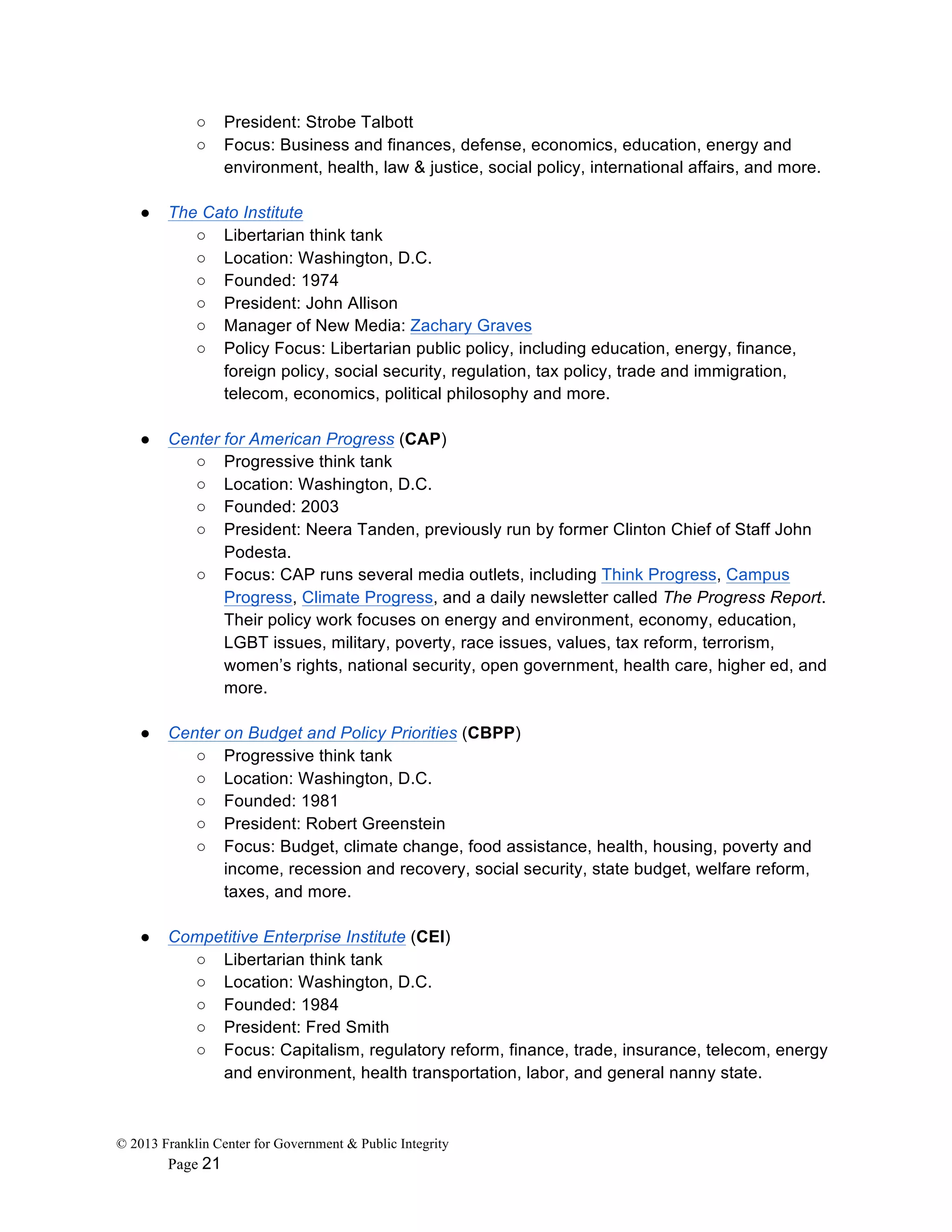 © 2013 Franklin Center for Government & Public Integrity
Page 21
○ President: Strobe Talbott
○ Focus: Business and finances, defense, economics, education, energy and
environment, health, law & justice, social policy, international affairs, and more.
● The Cato Institute
○ Libertarian think tank
○ Location: Washington, D.C.
○ Founded: 1974
○ President: John Allison
○ Manager of New Media: Zachary Graves
○ Policy Focus: Libertarian public policy, including education, energy, finance,
foreign policy, social security, regulation, tax policy, trade and immigration,
telecom, economics, political philosophy and more.
● Center for American Progress (CAP)
○ Progressive think tank
○ Location: Washington, D.C.
○ Founded: 2003
○ President: Neera Tanden, previously run by former Clinton Chief of Staff John
Podesta.
○ Focus: CAP runs several media outlets, including Think Progress, Campus
Progress, Climate Progress, and a daily newsletter called The Progress Report.
Their policy work focuses on energy and environment, economy, education,
LGBT issues, military, poverty, race issues, values, tax reform, terrorism,
women’s rights, national security, open government, health care, higher ed, and
more.
● Center on Budget and Policy Priorities (CBPP)
○ Progressive think tank
○ Location: Washington, D.C.
○ Founded: 1981
○ President: Robert Greenstein
○ Focus: Budget, climate change, food assistance, health, housing, poverty and
income, recession and recovery, social security, state budget, welfare reform,
taxes, and more.
● Competitive Enterprise Institute (CEI)
○ Libertarian think tank
○ Location: Washington, D.C.
○ Founded: 1984
○ President: Fred Smith
○ Focus: Capitalism, regulatory reform, finance, trade, insurance, telecom, energy
and environment, health transportation, labor, and general nanny state.
 