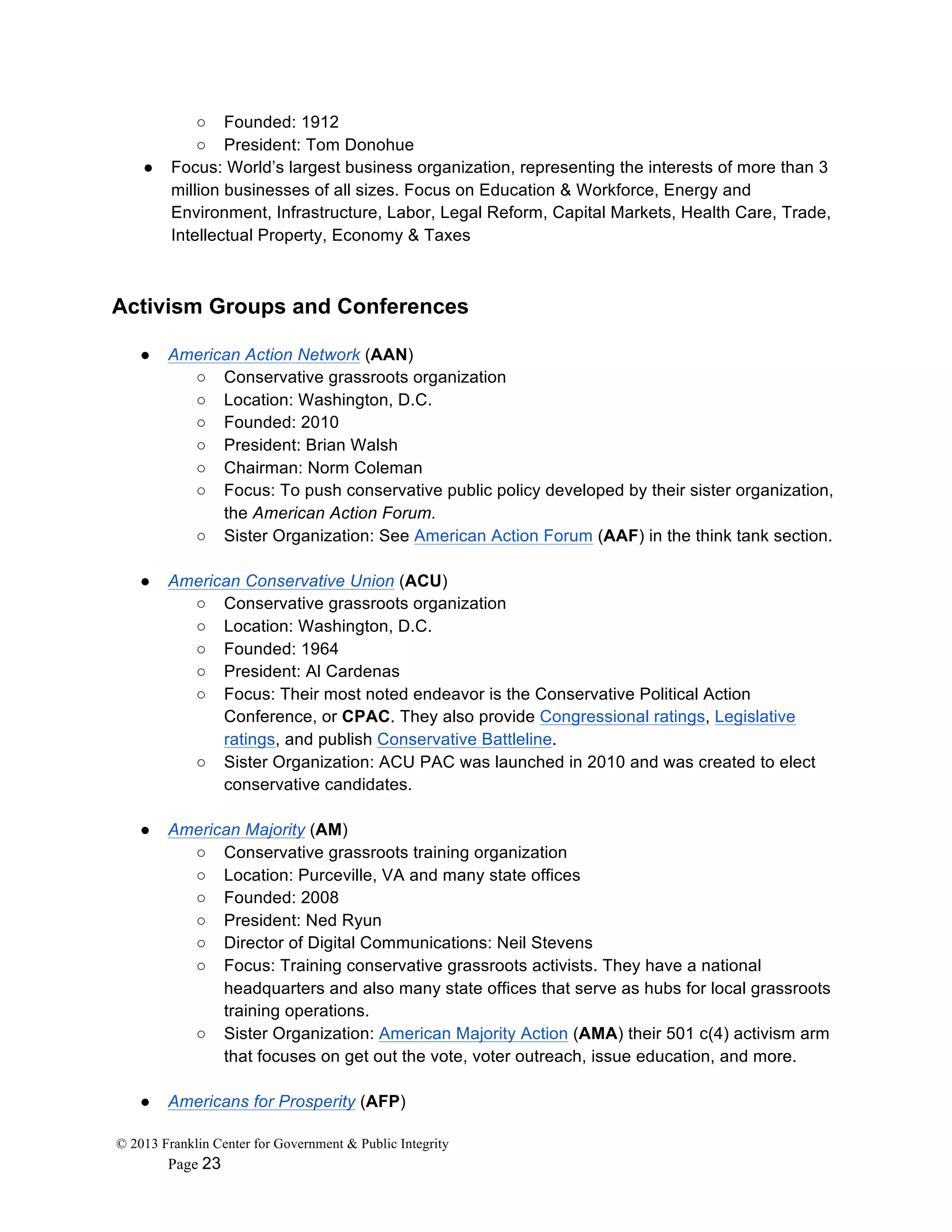 © 2013 Franklin Center for Government & Public Integrity
Page 23
○ Founded: 1912
○ President: Tom Donohue
● Focus: World’s largest business organization, representing the interests of more than 3
million businesses of all sizes. Focus on Education & Workforce, Energy and
Environment, Infrastructure, Labor, Legal Reform, Capital Markets, Health Care, Trade,
Intellectual Property, Economy & Taxes
Activism Groups and Conferences
● American Action Network (AAN)
○ Conservative grassroots organization
○ Location: Washington, D.C.
○ Founded: 2010
○ President: Brian Walsh
○ Chairman: Norm Coleman
○ Focus: To push conservative public policy developed by their sister organization,
the American Action Forum.
○ Sister Organization: See American Action Forum (AAF) in the think tank section.
● American Conservative Union (ACU)
○ Conservative grassroots organization
○ Location: Washington, D.C.
○ Founded: 1964
○ President: Al Cardenas
○ Focus: Their most noted endeavor is the Conservative Political Action
Conference, or CPAC. They also provide Congressional ratings, Legislative
ratings, and publish Conservative Battleline.
○ Sister Organization: ACU PAC was launched in 2010 and was created to elect
conservative candidates.
● American Majority (AM)
○ Conservative grassroots training organization
○ Location: Purceville, VA and many state offices
○ Founded: 2008
○ President: Ned Ryun
○ Director of Digital Communications: Neil Stevens
○ Focus: Training conservative grassroots activists. They have a national
headquarters and also many state offices that serve as hubs for local grassroots
training operations.
○ Sister Organization: American Majority Action (AMA) their 501 c(4) activism arm
that focuses on get out the vote, voter outreach, issue education, and more.
● Americans for Prosperity (AFP)
 