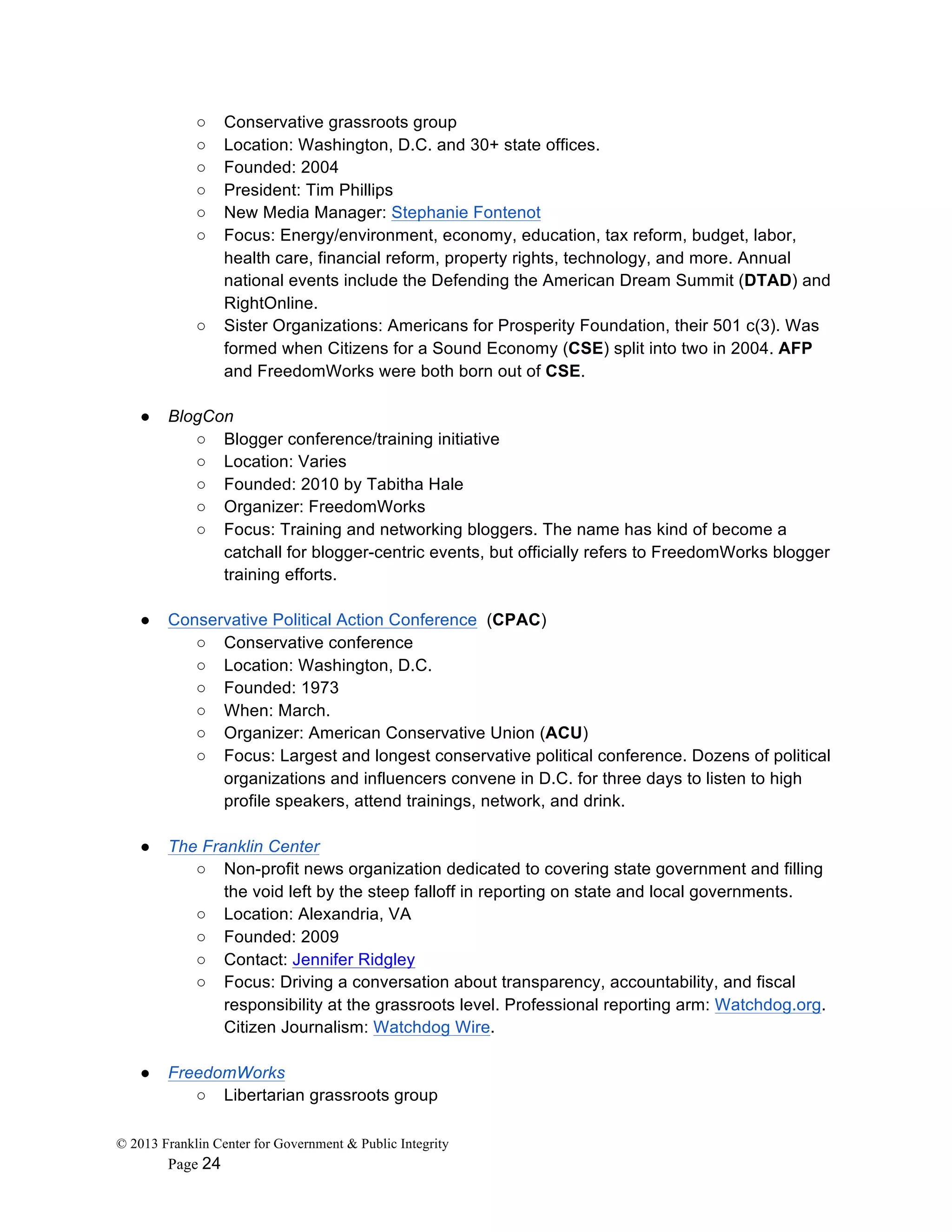© 2013 Franklin Center for Government & Public Integrity
Page 24
○ Conservative grassroots group
○ Location: Washington, D.C. and 30+ state offices.
○ Founded: 2004
○ President: Tim Phillips
○ New Media Manager: Stephanie Fontenot
○ Focus: Energy/environment, economy, education, tax reform, budget, labor,
health care, financial reform, property rights, technology, and more. Annual
national events include the Defending the American Dream Summit (DTAD) and
RightOnline.
○ Sister Organizations: Americans for Prosperity Foundation, their 501 c(3). Was
formed when Citizens for a Sound Economy (CSE) split into two in 2004. AFP
and FreedomWorks were both born out of CSE.
● BlogCon
○ Blogger conference/training initiative
○ Location: Varies
○ Founded: 2010 by Tabitha Hale
○ Organizer: FreedomWorks
○ Focus: Training and networking bloggers. The name has kind of become a
catchall for blogger-centric events, but officially refers to FreedomWorks blogger
training efforts.
● Conservative Political Action Conference (CPAC)
○ Conservative conference
○ Location: Washington, D.C.
○ Founded: 1973
○ When: March.
○ Organizer: American Conservative Union (ACU)
○ Focus: Largest and longest conservative political conference. Dozens of political
organizations and influencers convene in D.C. for three days to listen to high
profile speakers, attend trainings, network, and drink.
● The Franklin Center
○ Non-profit news organization dedicated to covering state government and filling
the void left by the steep falloff in reporting on state and local governments.
○ Location: Alexandria, VA
○ Founded: 2009
○ Contact: Jennifer Ridgley
○ Focus: Driving a conversation about transparency, accountability, and fiscal
responsibility at the grassroots level. Professional reporting arm: Watchdog.org.
Citizen Journalism: Watchdog Wire.
● FreedomWorks
○ Libertarian grassroots group
 