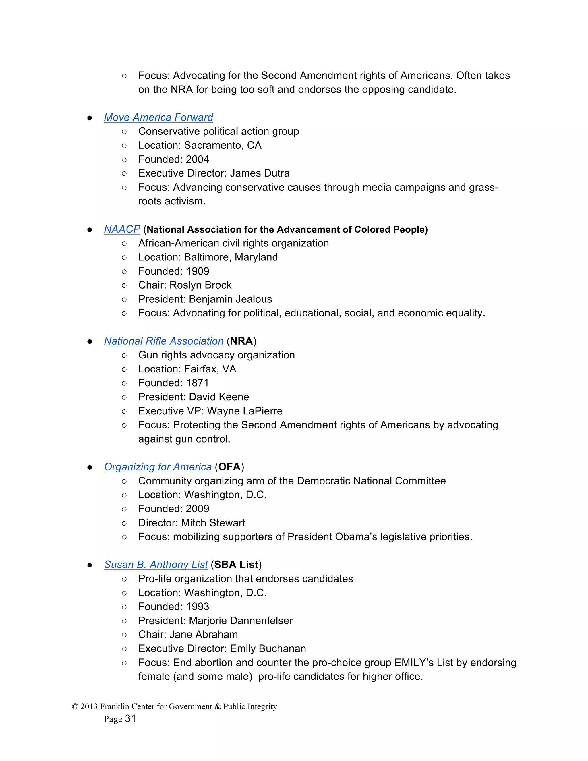 © 2013 Franklin Center for Government & Public Integrity
Page 31
○ Focus: Advocating for the Second Amendment rights of Americans. Often takes
on the NRA for being too soft and endorses the opposing candidate.
● Move America Forward
○ Conservative political action group
○ Location: Sacramento, CA
○ Founded: 2004
○ Executive Director: James Dutra
○ Focus: Advancing conservative causes through media campaigns and grass-
roots activism.
● NAACP (National Association for the Advancement of Colored People)
○ African-American civil rights organization
○ Location: Baltimore, Maryland
○ Founded: 1909
○ Chair: Roslyn Brock
○ President: Benjamin Jealous
○ Focus: Advocating for political, educational, social, and economic equality.
● National Rifle Association (NRA)
○ Gun rights advocacy organization
○ Location: Fairfax, VA
○ Founded: 1871
○ President: David Keene
○ Executive VP: Wayne LaPierre
○ Focus: Protecting the Second Amendment rights of Americans by advocating
against gun control.
● Organizing for America (OFA)
○ Community organizing arm of the Democratic National Committee
○ Location: Washington, D.C.
○ Founded: 2009
○ Director: Mitch Stewart
○ Focus: mobilizing supporters of President Obama’s legislative priorities.
● Susan B. Anthony List (SBA List)
○ Pro-life organization that endorses candidates
○ Location: Washington, D.C.
○ Founded: 1993
○ President: Marjorie Dannenfelser
○ Chair: Jane Abraham
○ Executive Director: Emily Buchanan
○ Focus: End abortion and counter the pro-choice group EMILY’s List by endorsing
female (and some male) pro-life candidates for higher office.
 