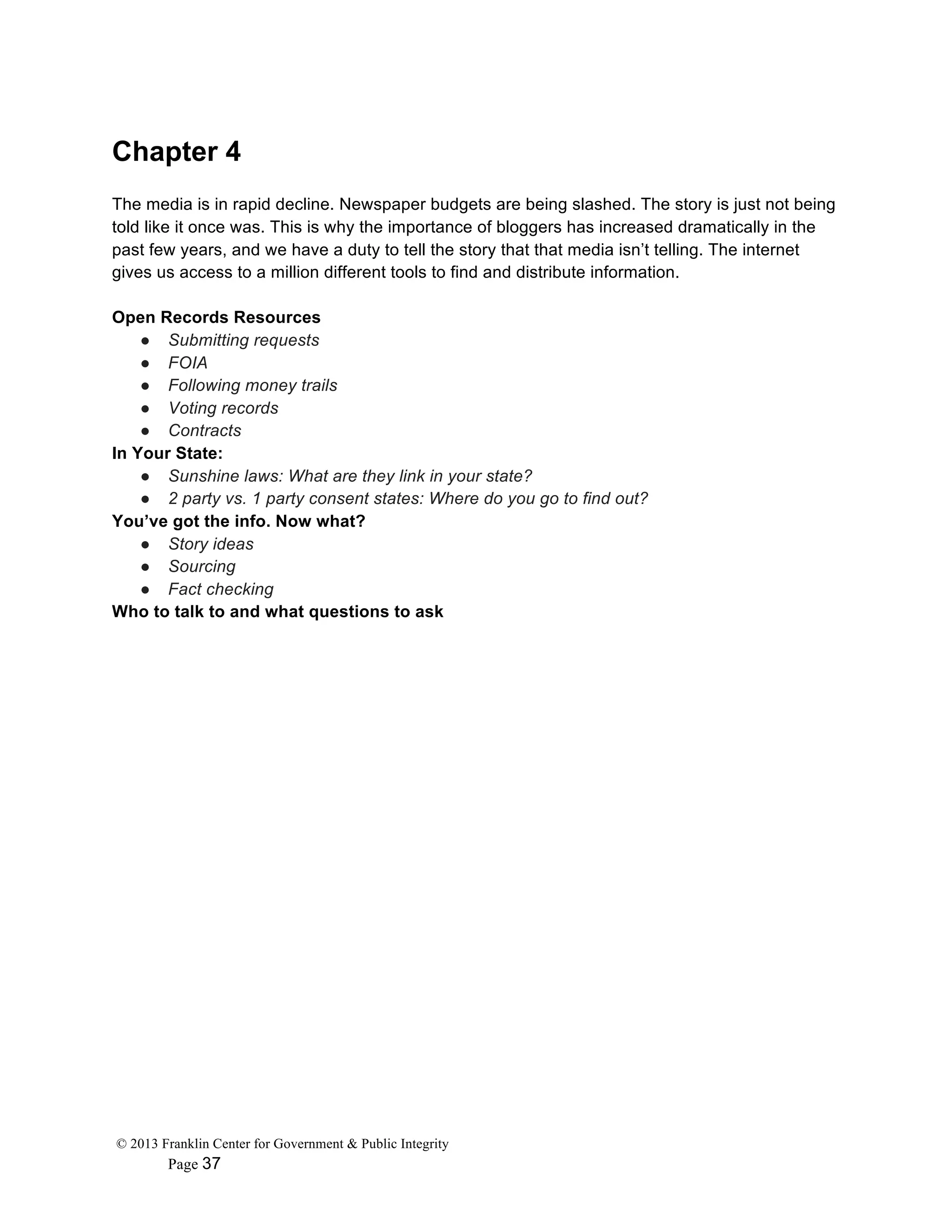 © 2013 Franklin Center for Government & Public Integrity
Page 37
Chapter 4
The media is in rapid decline. Newspaper budgets are being slashed. The story is just not being
told like it once was. This is why the importance of bloggers has increased dramatically in the
past few years, and we have a duty to tell the story that that media isn’t telling. The internet
gives us access to a million different tools to find and distribute information.
Open Records Resources
● Submitting requests
● FOIA
● Following money trails
● Voting records
● Contracts
In Your State:
● Sunshine laws: What are they link in your state?
● 2 party vs. 1 party consent states: Where do you go to find out?
You’ve got the info. Now what?
● Story ideas
● Sourcing
● Fact checking
Who to talk to and what questions to ask
 