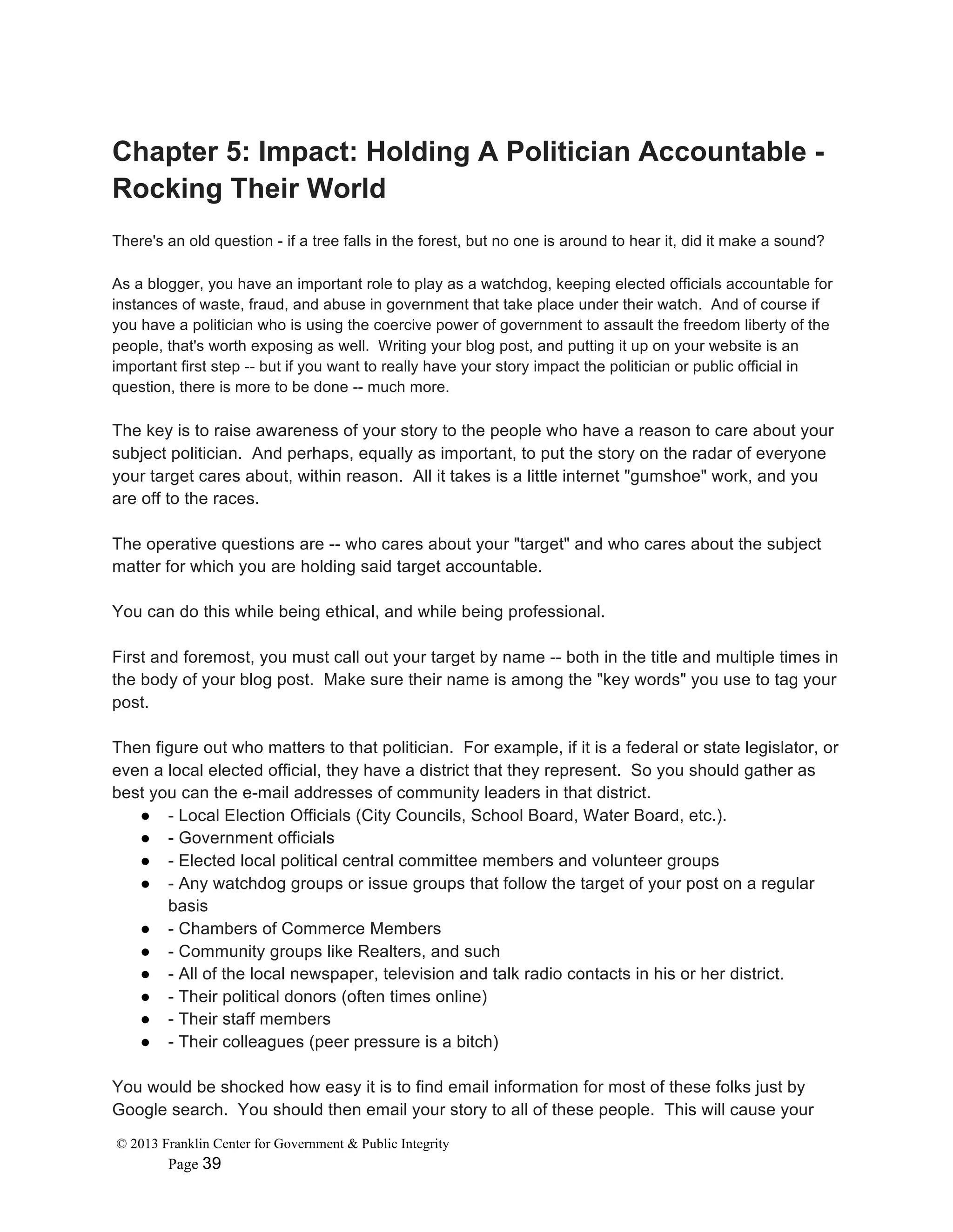 © 2013 Franklin Center for Government & Public Integrity
Page 39
Chapter 5: Impact: Holding A Politician Accountable -
Rocking Their World
There's an old question - if a tree falls in the forest, but no one is around to hear it, did it make a sound?
As a blogger, you have an important role to play as a watchdog, keeping elected officials accountable for
instances of waste, fraud, and abuse in government that take place under their watch. And of course if
you have a politician who is using the coercive power of government to assault the freedom liberty of the
people, that's worth exposing as well. Writing your blog post, and putting it up on your website is an
important first step -- but if you want to really have your story impact the politician or public official in
question, there is more to be done -- much more.
The key is to raise awareness of your story to the people who have a reason to care about your
subject politician. And perhaps, equally as important, to put the story on the radar of everyone
your target cares about, within reason. All it takes is a little internet "gumshoe" work, and you
are off to the races.
The operative questions are -- who cares about your "target" and who cares about the subject
matter for which you are holding said target accountable.
You can do this while being ethical, and while being professional.
First and foremost, you must call out your target by name -- both in the title and multiple times in
the body of your blog post. Make sure their name is among the "key words" you use to tag your
post.
Then figure out who matters to that politician. For example, if it is a federal or state legislator, or
even a local elected official, they have a district that they represent. So you should gather as
best you can the e-mail addresses of community leaders in that district.
● - Local Election Officials (City Councils, School Board, Water Board, etc.).
● - Government officials
● - Elected local political central committee members and volunteer groups
● - Any watchdog groups or issue groups that follow the target of your post on a regular
basis
● - Chambers of Commerce Members
● - Community groups like Realters, and such
● - All of the local newspaper, television and talk radio contacts in his or her district.
● - Their political donors (often times online)
● - Their staff members
● - Their colleagues (peer pressure is a bitch)
You would be shocked how easy it is to find email information for most of these folks just by
Google search. You should then email your story to all of these people. This will cause your
 