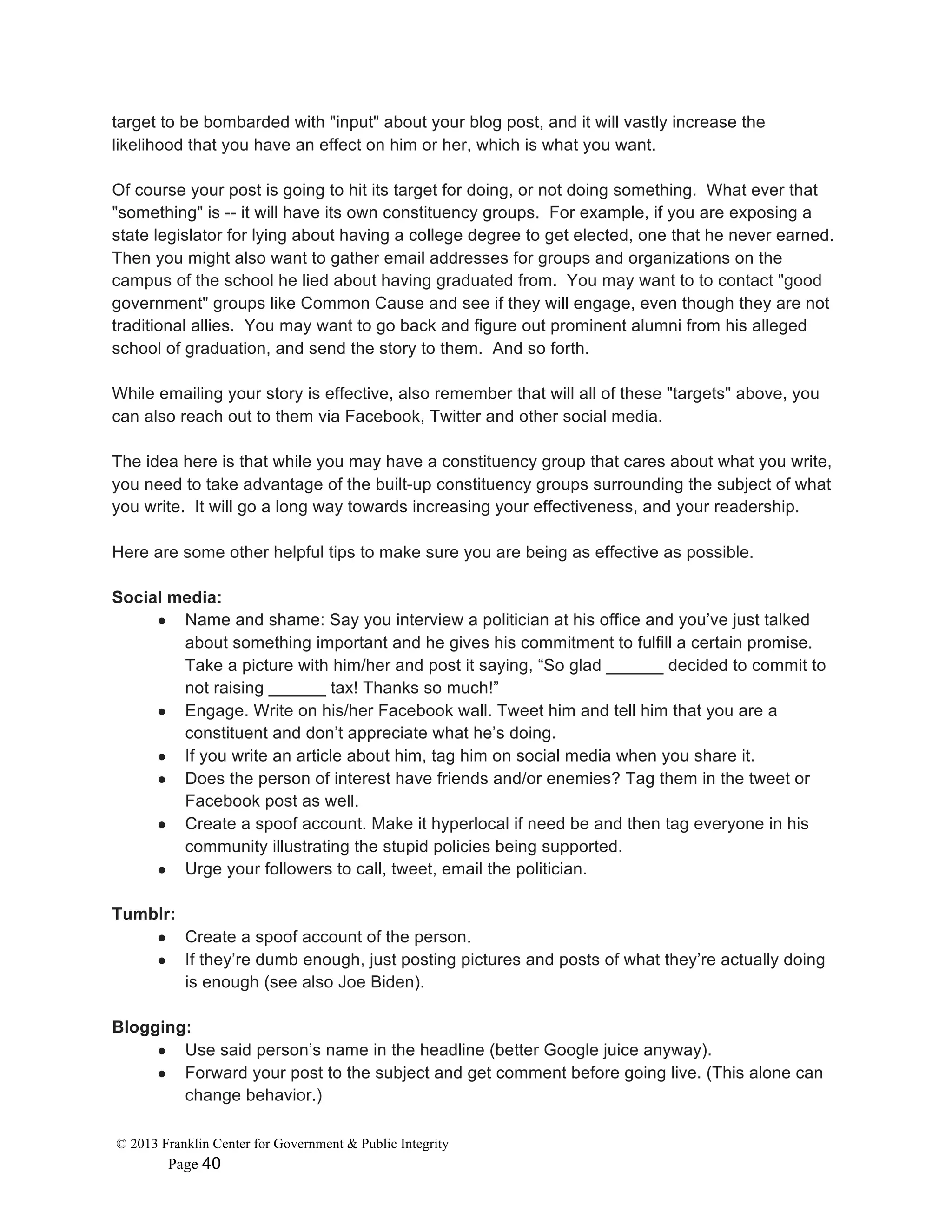 © 2013 Franklin Center for Government & Public Integrity
Page 40
target to be bombarded with "input" about your blog post, and it will vastly increase the
likelihood that you have an effect on him or her, which is what you want.
Of course your post is going to hit its target for doing, or not doing something. What ever that
"something" is -- it will have its own constituency groups. For example, if you are exposing a
state legislator for lying about having a college degree to get elected, one that he never earned.
Then you might also want to gather email addresses for groups and organizations on the
campus of the school he lied about having graduated from. You may want to to contact "good
government" groups like Common Cause and see if they will engage, even though they are not
traditional allies. You may want to go back and figure out prominent alumni from his alleged
school of graduation, and send the story to them. And so forth.
While emailing your story is effective, also remember that will all of these "targets" above, you
can also reach out to them via Facebook, Twitter and other social media.
The idea here is that while you may have a constituency group that cares about what you write,
you need to take advantage of the built-up constituency groups surrounding the subject of what
you write. It will go a long way towards increasing your effectiveness, and your readership.
Here are some other helpful tips to make sure you are being as effective as possible.
Social media:
● Name and shame: Say you interview a politician at his office and you’ve just talked
about something important and he gives his commitment to fulfill a certain promise.
Take a picture with him/her and post it saying, “So glad ______ decided to commit to
not raising ______ tax! Thanks so much!”
● Engage. Write on his/her Facebook wall. Tweet him and tell him that you are a
constituent and don’t appreciate what he’s doing.
● If you write an article about him, tag him on social media when you share it.
● Does the person of interest have friends and/or enemies? Tag them in the tweet or
Facebook post as well.
● Create a spoof account. Make it hyperlocal if need be and then tag everyone in his
community illustrating the stupid policies being supported.
● Urge your followers to call, tweet, email the politician.
Tumblr:
● Create a spoof account of the person.
● If they’re dumb enough, just posting pictures and posts of what they’re actually doing
is enough (see also Joe Biden).
Blogging:
● Use said person’s name in the headline (better Google juice anyway).
● Forward your post to the subject and get comment before going live. (This alone can
change behavior.)
 