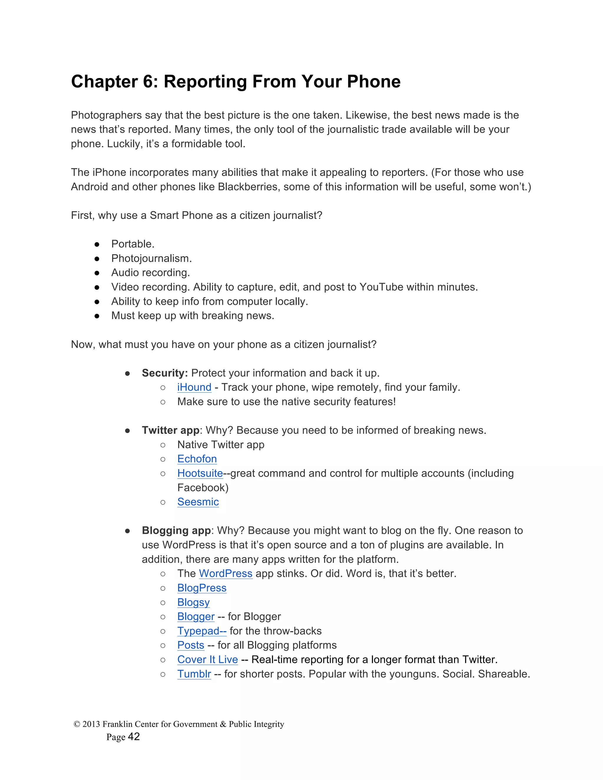 © 2013 Franklin Center for Government & Public Integrity
Page 42
Chapter 6: Reporting From Your Phone
Photographers say that the best picture is the one taken. Likewise, the best news made is the
news that’s reported. Many times, the only tool of the journalistic trade available will be your
phone. Luckily, it’s a formidable tool.
The iPhone incorporates many abilities that make it appealing to reporters. (For those who use
Android and other phones like Blackberries, some of this information will be useful, some won’t.)
First, why use a Smart Phone as a citizen journalist?
● Portable.
● Photojournalism.
● Audio recording.
● Video recording. Ability to capture, edit, and post to YouTube within minutes.
● Ability to keep info from computer locally.
● Must keep up with breaking news.
Now, what must you have on your phone as a citizen journalist?
● Security: Protect your information and back it up.
○ iHound - Track your phone, wipe remotely, find your family.
○ Make sure to use the native security features!
● Twitter app: Why? Because you need to be informed of breaking news.
○ Native Twitter app
○ Echofon
○ Hootsuite--great command and control for multiple accounts (including
Facebook)
○ Seesmic
● Blogging app: Why? Because you might want to blog on the fly. One reason to
use WordPress is that it’s open source and a ton of plugins are available. In
addition, there are many apps written for the platform.
○ The WordPress app stinks. Or did. Word is, that it’s better.
○ BlogPress
○ Blogsy
○ Blogger -- for Blogger
○ Typepad-- for the throw-backs
○ Posts -- for all Blogging platforms
○ Cover It Live -- Real-time reporting for a longer format than Twitter.
○ Tumblr -- for shorter posts. Popular with the younguns. Social. Shareable.
 