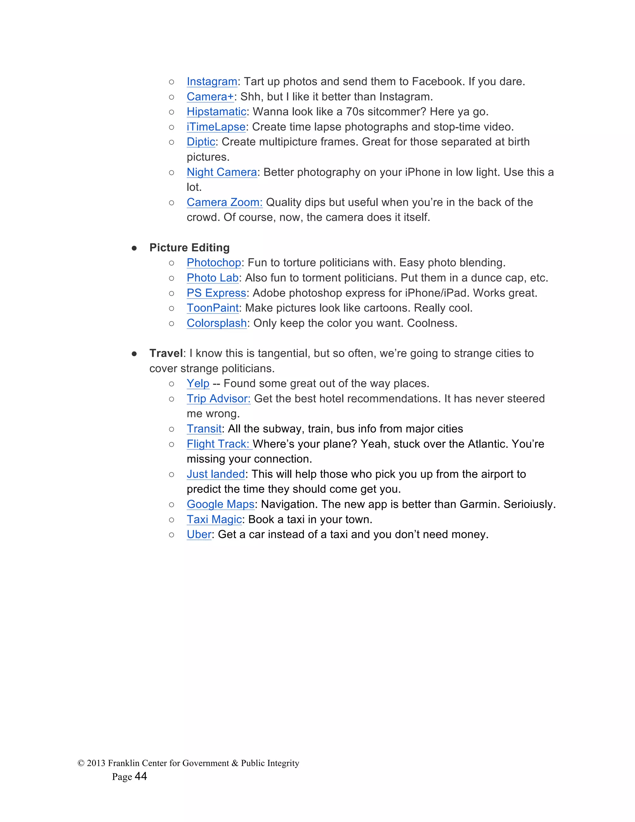 © 2013 Franklin Center for Government & Public Integrity
Page 44
○ Instagram: Tart up photos and send them to Facebook. If you dare.
○ Camera+: Shh, but I like it better than Instagram.
○ Hipstamatic: Wanna look like a 70s sitcommer? Here ya go.
○ iTimeLapse: Create time lapse photographs and stop-time video.
○ Diptic: Create multipicture frames. Great for those separated at birth
pictures.
○ Night Camera: Better photography on your iPhone in low light. Use this a
lot.
○ Camera Zoom: Quality dips but useful when you’re in the back of the
crowd. Of course, now, the camera does it itself.
● Picture Editing
○ Photochop: Fun to torture politicians with. Easy photo blending.
○ Photo Lab: Also fun to torment politicians. Put them in a dunce cap, etc.
○ PS Express: Adobe photoshop express for iPhone/iPad. Works great.
○ ToonPaint: Make pictures look like cartoons. Really cool.
○ Colorsplash: Only keep the color you want. Coolness.
● Travel: I know this is tangential, but so often, we’re going to strange cities to
cover strange politicians.
○ Yelp -- Found some great out of the way places.
○ Trip Advisor: Get the best hotel recommendations. It has never steered
me wrong.
○ Transit: All the subway, train, bus info from major cities
○ Flight Track: Where’s your plane? Yeah, stuck over the Atlantic. You’re
missing your connection.
○ Just landed: This will help those who pick you up from the airport to
predict the time they should come get you.
○ Google Maps: Navigation. The new app is better than Garmin. Serioiusly.
○ Taxi Magic: Book a taxi in your town.
○ Uber: Get a car instead of a taxi and you don’t need money.
 