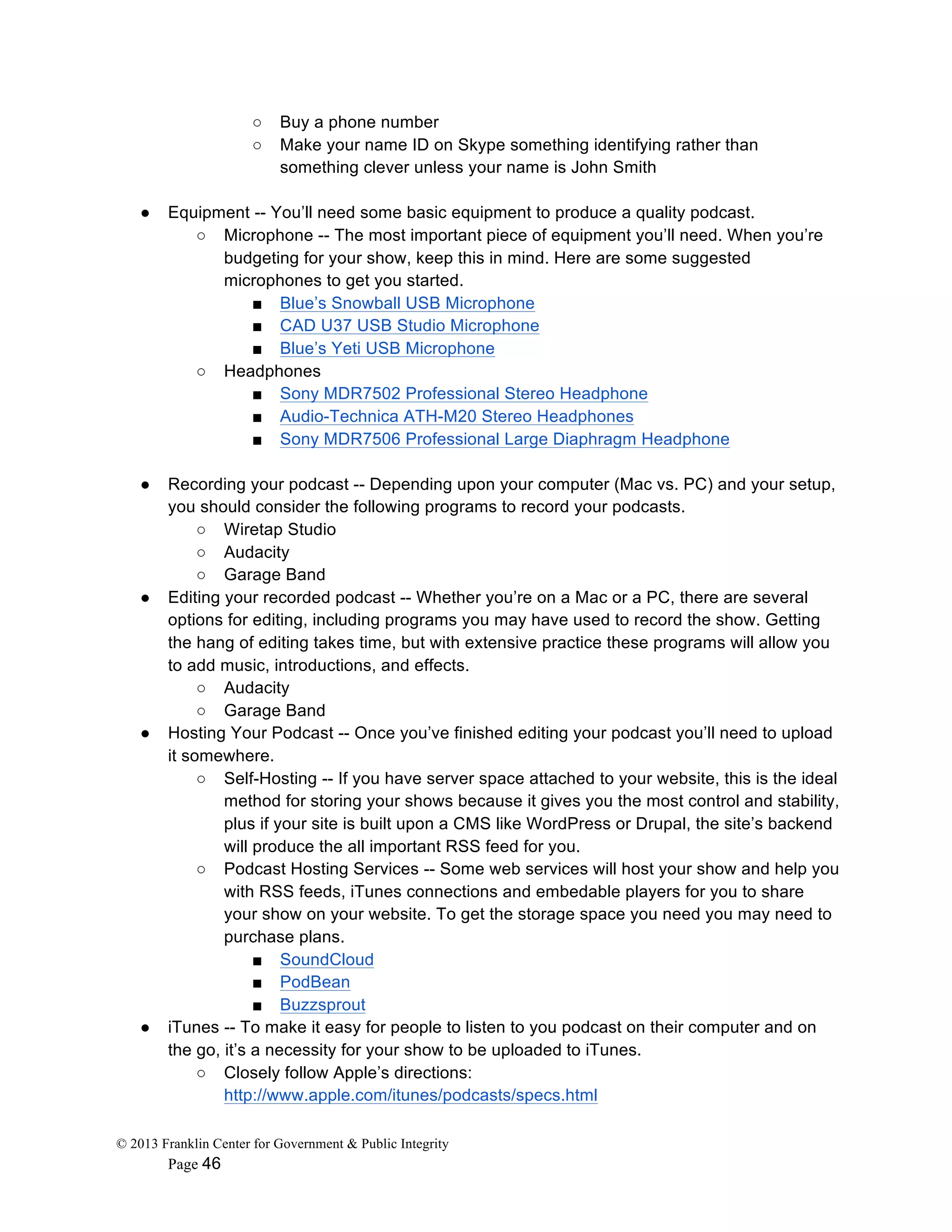 © 2013 Franklin Center for Government & Public Integrity
Page 46
○ Buy a phone number
○ Make your name ID on Skype something identifying rather than
something clever unless your name is John Smith
● Equipment -- You’ll need some basic equipment to produce a quality podcast.
○ Microphone -- The most important piece of equipment you’ll need. When you’re
budgeting for your show, keep this in mind. Here are some suggested
microphones to get you started.
■ Blue’s Snowball USB Microphone
■ CAD U37 USB Studio Microphone
■ Blue’s Yeti USB Microphone
○ Headphones
■ Sony MDR7502 Professional Stereo Headphone
■ Audio-Technica ATH-M20 Stereo Headphones
■ Sony MDR7506 Professional Large Diaphragm Headphone
● Recording your podcast -- Depending upon your computer (Mac vs. PC) and your setup,
you should consider the following programs to record your podcasts.
○ Wiretap Studio
○ Audacity
○ Garage Band
● Editing your recorded podcast -- Whether you’re on a Mac or a PC, there are several
options for editing, including programs you may have used to record the show. Getting
the hang of editing takes time, but with extensive practice these programs will allow you
to add music, introductions, and effects.
○ Audacity
○ Garage Band
● Hosting Your Podcast -- Once you’ve finished editing your podcast you’ll need to upload
it somewhere.
○ Self-Hosting -- If you have server space attached to your website, this is the ideal
method for storing your shows because it gives you the most control and stability,
plus if your site is built upon a CMS like WordPress or Drupal, the site’s backend
will produce the all important RSS feed for you.
○ Podcast Hosting Services -- Some web services will host your show and help you
with RSS feeds, iTunes connections and embedable players for you to share
your show on your website. To get the storage space you need you may need to
purchase plans.
■ SoundCloud
■ PodBean
■ Buzzsprout
● iTunes -- To make it easy for people to listen to you podcast on their computer and on
the go, it’s a necessity for your show to be uploaded to iTunes.
○ Closely follow Apple’s directions:
http://www.apple.com/itunes/podcasts/specs.html
 