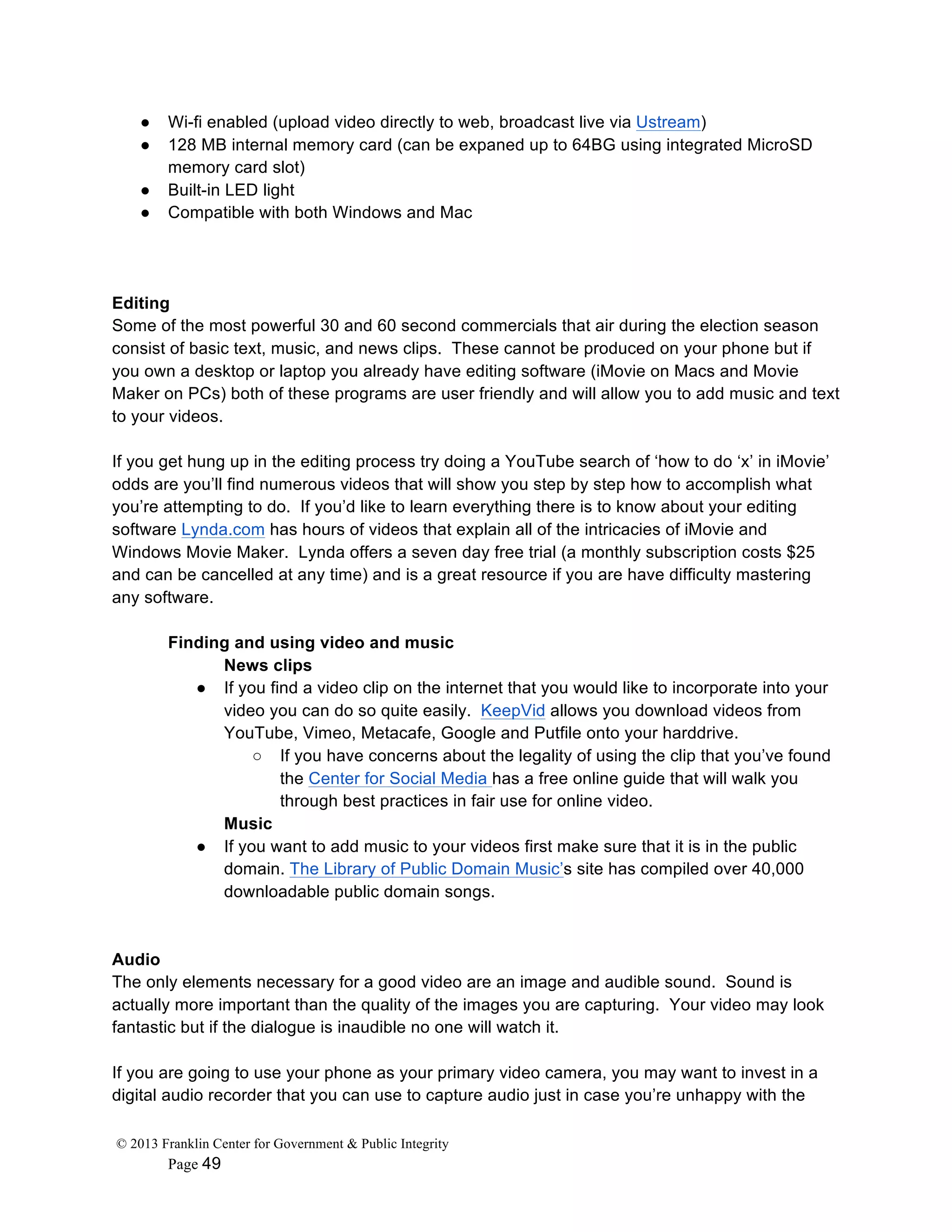 © 2013 Franklin Center for Government & Public Integrity
Page 49
● Wi-fi enabled (upload video directly to web, broadcast live via Ustream)
● 128 MB internal memory card (can be expaned up to 64BG using integrated MicroSD
memory card slot)
● Built-in LED light
● Compatible with both Windows and Mac
Editing
Some of the most powerful 30 and 60 second commercials that air during the election season
consist of basic text, music, and news clips. These cannot be produced on your phone but if
you own a desktop or laptop you already have editing software (iMovie on Macs and Movie
Maker on PCs) both of these programs are user friendly and will allow you to add music and text
to your videos.
If you get hung up in the editing process try doing a YouTube search of ‘how to do ‘x’ in iMovie’
odds are you’ll find numerous videos that will show you step by step how to accomplish what
you’re attempting to do. If you’d like to learn everything there is to know about your editing
software Lynda.com has hours of videos that explain all of the intricacies of iMovie and
Windows Movie Maker. Lynda offers a seven day free trial (a monthly subscription costs $25
and can be cancelled at any time) and is a great resource if you are have difficulty mastering
any software.
Finding and using video and music
News clips
● If you find a video clip on the internet that you would like to incorporate into your
video you can do so quite easily. KeepVid allows you download videos from
YouTube, Vimeo, Metacafe, Google and Putfile onto your harddrive.
○ If you have concerns about the legality of using the clip that you’ve found
the Center for Social Media has a free online guide that will walk you
through best practices in fair use for online video.
Music
● If you want to add music to your videos first make sure that it is in the public
domain. The Library of Public Domain Music’s site has compiled over 40,000
downloadable public domain songs.
Audio
The only elements necessary for a good video are an image and audible sound. Sound is
actually more important than the quality of the images you are capturing. Your video may look
fantastic but if the dialogue is inaudible no one will watch it.
If you are going to use your phone as your primary video camera, you may want to invest in a
digital audio recorder that you can use to capture audio just in case you’re unhappy with the
 