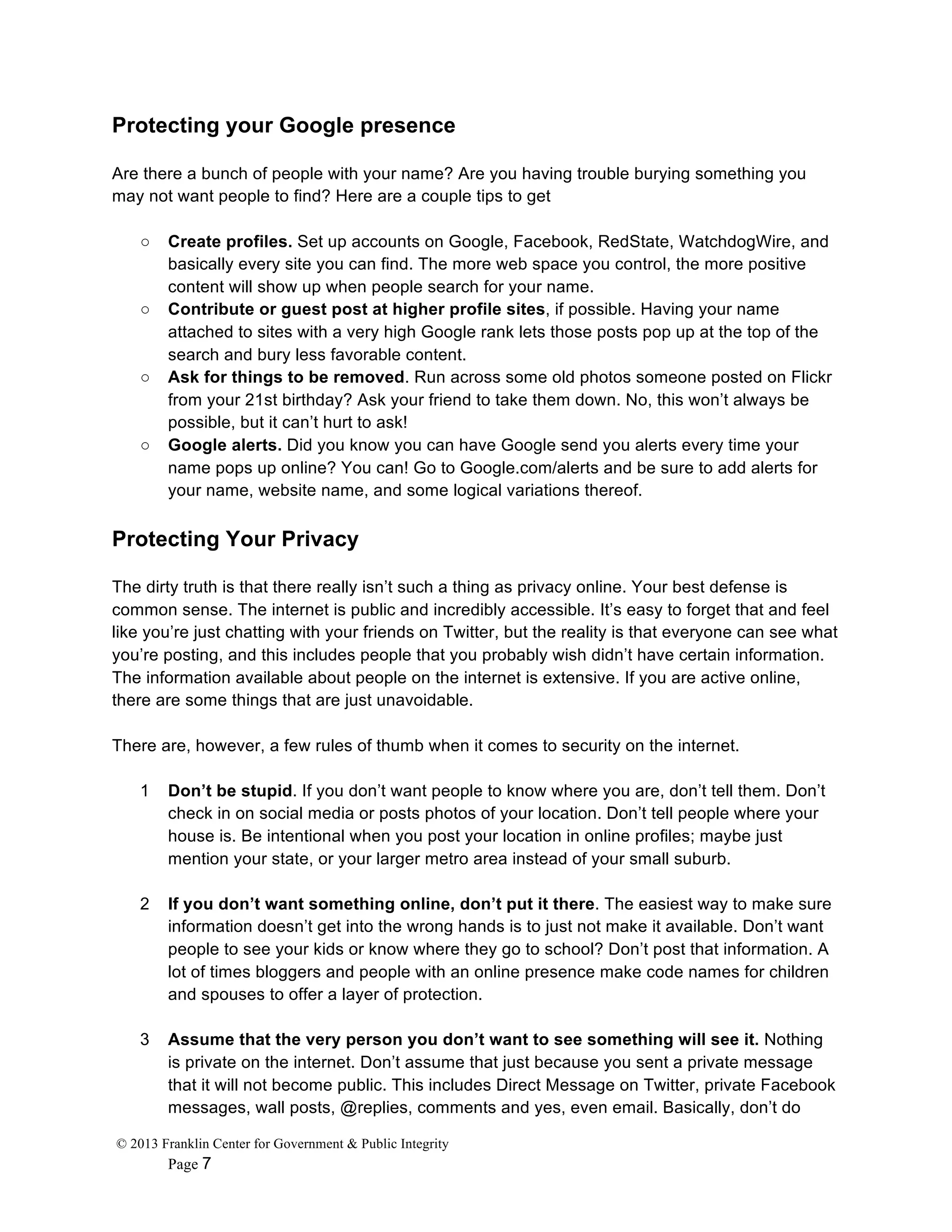 © 2013 Franklin Center for Government & Public Integrity
Page 7
Protecting your Google presence
Are there a bunch of people with your name? Are you having trouble burying something you
may not want people to find? Here are a couple tips to get
○ Create profiles. Set up accounts on Google, Facebook, RedState, WatchdogWire, and
basically every site you can find. The more web space you control, the more positive
content will show up when people search for your name.
○ Contribute or guest post at higher profile sites, if possible. Having your name
attached to sites with a very high Google rank lets those posts pop up at the top of the
search and bury less favorable content.
○ Ask for things to be removed. Run across some old photos someone posted on Flickr
from your 21st birthday? Ask your friend to take them down. No, this won’t always be
possible, but it can’t hurt to ask!
○ Google alerts. Did you know you can have Google send you alerts every time your
name pops up online? You can! Go to Google.com/alerts and be sure to add alerts for
your name, website name, and some logical variations thereof.
Protecting Your Privacy
The dirty truth is that there really isn’t such a thing as privacy online. Your best defense is
common sense. The internet is public and incredibly accessible. It’s easy to forget that and feel
like you’re just chatting with your friends on Twitter, but the reality is that everyone can see what
you’re posting, and this includes people that you probably wish didn’t have certain information.
The information available about people on the internet is extensive. If you are active online,
there are some things that are just unavoidable.
There are, however, a few rules of thumb when it comes to security on the internet.
1 Don’t be stupid. If you don’t want people to know where you are, don’t tell them. Don’t
check in on social media or posts photos of your location. Don’t tell people where your
house is. Be intentional when you post your location in online profiles; maybe just
mention your state, or your larger metro area instead of your small suburb.
2 If you don’t want something online, don’t put it there. The easiest way to make sure
information doesn’t get into the wrong hands is to just not make it available. Don’t want
people to see your kids or know where they go to school? Don’t post that information. A
lot of times bloggers and people with an online presence make code names for children
and spouses to offer a layer of protection.
3 Assume that the very person you don’t want to see something will see it. Nothing
is private on the internet. Don’t assume that just because you sent a private message
that it will not become public. This includes Direct Message on Twitter, private Facebook
messages, wall posts, @replies, comments and yes, even email. Basically, don’t do
 