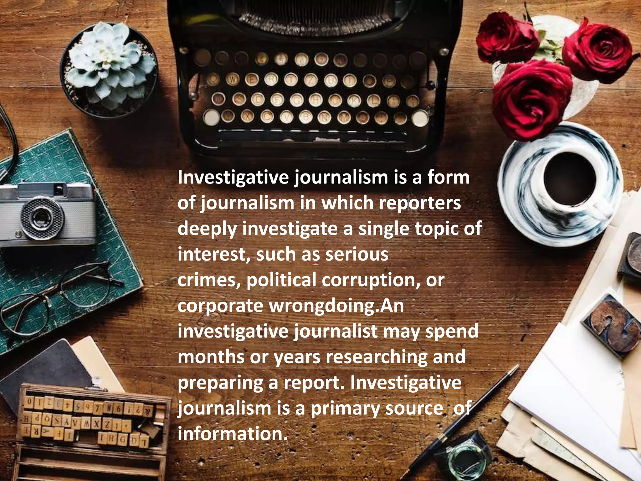 Investigative journalism is a form
of journalism in which reporters
deeply investigate a single topic of
interest, such as serious
crimes, political corruption, or
corporate wrongdoing.An
investigative journalist may spend
months or years researching and
preparing a report. Investigative
journalism is a primary source of
information.
 