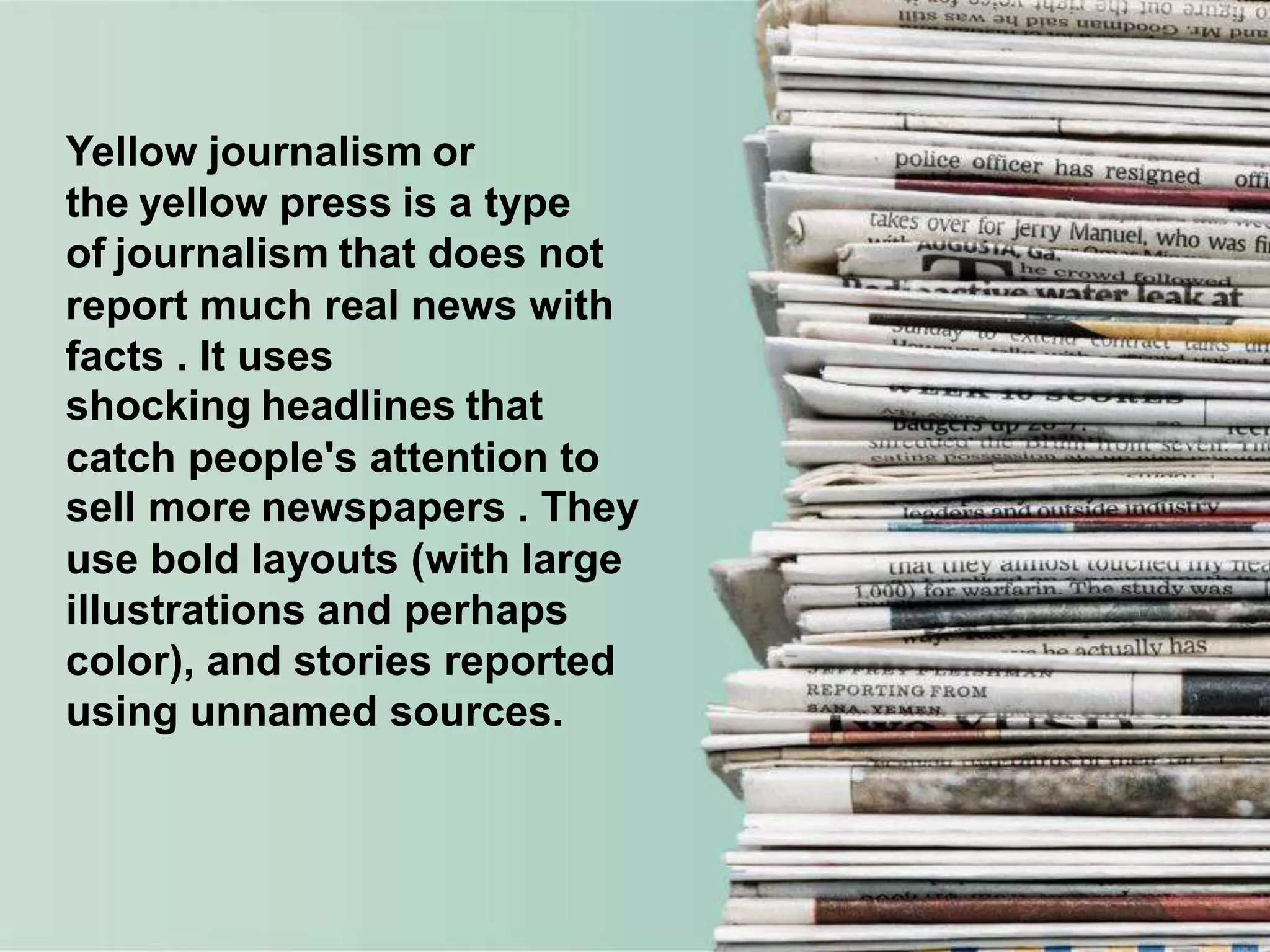 Yellow journalism or
the yellow press is a type
of journalism that does not
report much real news with
facts . It uses
shocking headlines that
catch people's attention to
sell more newspapers . They
use bold layouts (with large
illustrations and perhaps
color), and stories reported
using unnamed sources.
 