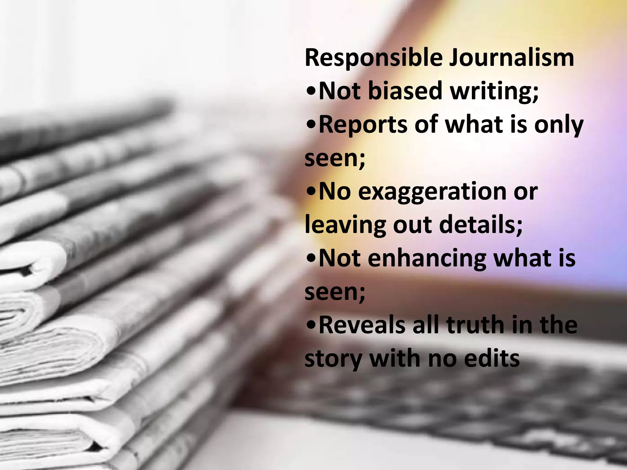 Responsible Journalism
•Not biased writing;
•Reports of what is only
seen;
•No exaggeration or
leaving out details;
•Not enhancing what is
seen;
•Reveals all truth in the
story with no edits
 