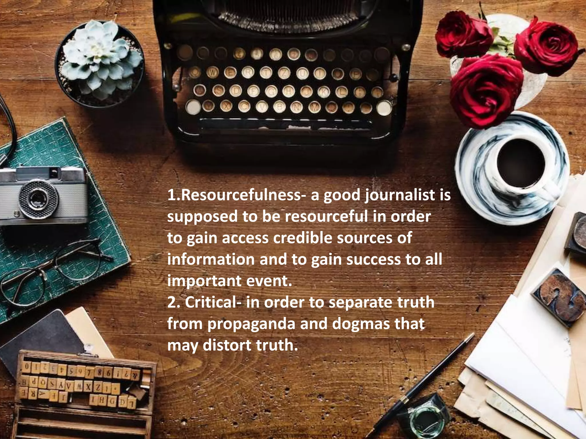 1.Resourcefulness- a good journalist is
supposed to be resourceful in order
to gain access credible sources of
information and to gain success to all
important event.
2. Critical- in order to separate truth
from propaganda and dogmas that
may distort truth.
 
