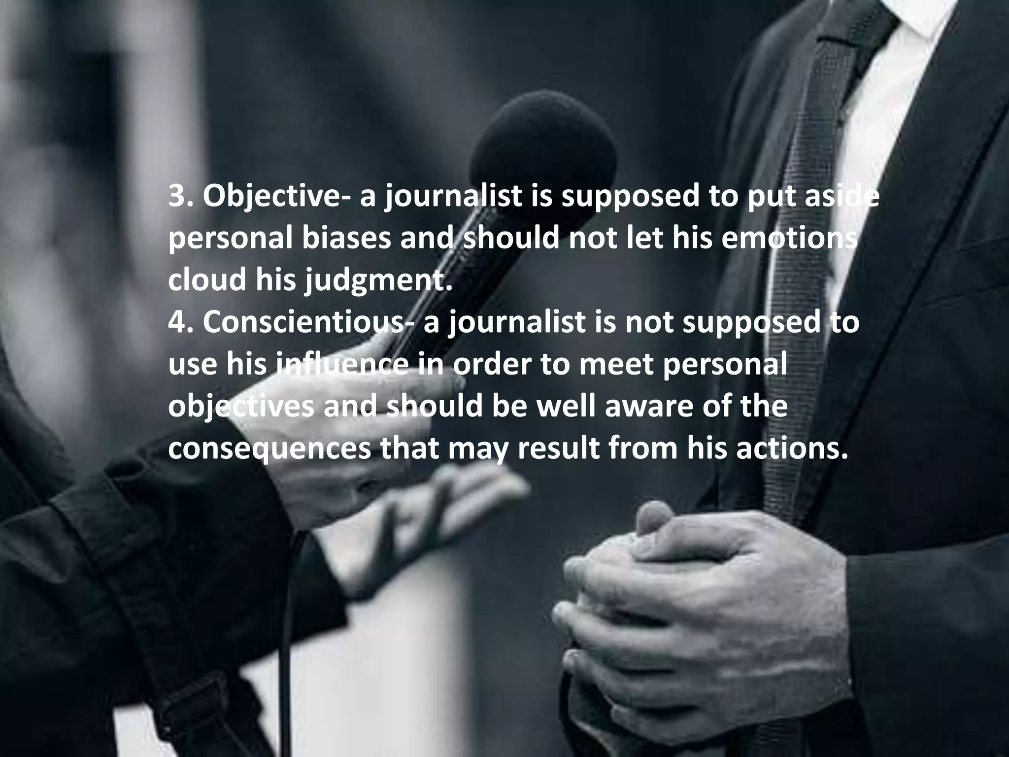 3. Objective- a journalist is supposed to put aside
personal biases and should not let his emotions
cloud his judgment.
4. Conscientious- a journalist is not supposed to
use his influence in order to meet personal
objectives and should be well aware of the
consequences that may result from his actions.
 