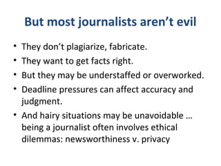 But most journalists aren’t evil
• They don’t plagiarize, fabricate.
• They want to get facts right.
• But they may be understaffed or overworked.
• Deadline pressures can affect accuracy and
judgment.
• And hairy situations may be unavoidable …
being a journalist often involves ethical
dilemmas: newsworthiness v. privacy
 