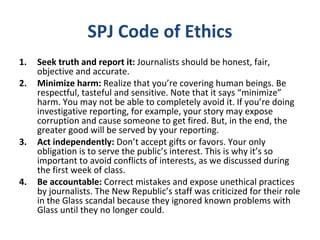 SPJ Code of Ethics
1. Seek truth and report it: Journalists should be honest, fair,
objective and accurate.
2. Minimize harm: Realize that you’re covering human beings. Be
respectful, tasteful and sensitive. Note that it says “minimize”
harm. You may not be able to completely avoid it. If you’re doing
investigative reporting, for example, your story may expose
corruption and cause someone to get fired. But, in the end, the
greater good will be served by your reporting.
3. Act independently: Don’t accept gifts or favors. Your only
obligation is to serve the public’s interest. This is why it’s so
important to avoid conflicts of interests, as we discussed during
the first week of class.
4. Be accountable: Correct mistakes and expose unethical practices
by journalists. The New Republic’s staff was criticized for their role
in the Glass scandal because they ignored known problems with
Glass until they no longer could.
 
