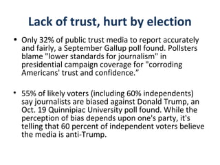 Lack of trust, hurt by election
• Only 32% of public trust media to report accurately
and fairly, a September Gallup poll found. Pollsters
blame "lower standards for journalism" in
presidential campaign coverage for "corroding
Americans' trust and confidence.”
• 55% of likely voters (including 60% independents)
say journalists are biased against Donald Trump, an
Oct. 19 Quinnipiac University poll found. While the
perception of bias depends upon one's party, it's
telling that 60 percent of independent voters believe
the media is anti-Trump.
 