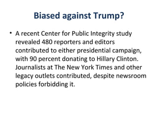 Biased against Trump?
• A recent Center for Public Integrity study
revealed 480 reporters and editors
contributed to either presidential campaign,
with 90 percent donating to Hillary Clinton.
Journalists at The New York Times and other
legacy outlets contributed, despite newsroom
policies forbidding it.
 