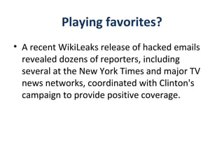 Playing favorites?
• A recent WikiLeaks release of hacked emails
revealed dozens of reporters, including
several at the New York Times and major TV
news networks, coordinated with Clinton's
campaign to provide positive coverage.
 