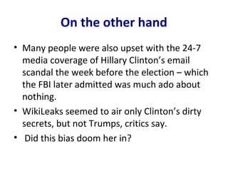On the other hand
• Many people were also upset with the 24-7
media coverage of Hillary Clinton’s email
scandal the week before the election – which
the FBI later admitted was much ado about
nothing.
• WikiLeaks seemed to air only Clinton’s dirty
secrets, but not Trumps, critics say.
• Did this bias doom her in?
 