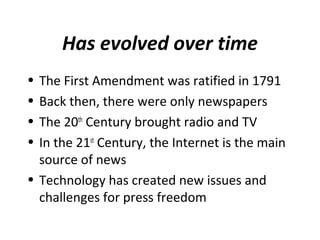 Has evolved over time
• The First Amendment was ratified in 1791
• Back then, there were only newspapers
• The 20th
Century brought radio and TV
• In the 21st
Century, the Internet is the main
source of news
• Technology has created new issues and
challenges for press freedom
 