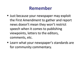Remember
• Just because your newspaper may exploit
the First Amendment to gather and report
news doesn’t mean they won’t restrict
speech when it comes to publishing
viewpoints, letters to the editors,
comments, etc.
• Learn what your newspaper’s standards are
for community commentary.
 