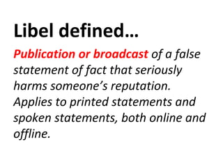Libel defined…
Publication or broadcast of a false
statement of fact that seriously
harms someone’s reputation.
Applies to printed statements and
spoken statements, both online and
offline.
 