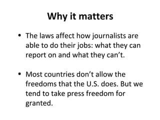 Why it matters
• The laws affect how journalists are
able to do their jobs: what they can
report on and what they can’t.
• Most countries don’t allow the
freedoms that the U.S. does. But we
tend to take press freedom for
granted.
 