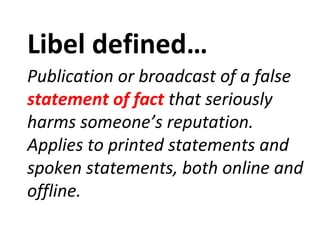 Libel defined…
Publication or broadcast of a false
statement of fact that seriously
harms someone’s reputation.
Applies to printed statements and
spoken statements, both online and
offline.
 