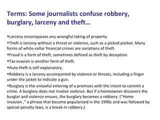 Terms: Some journalists confuse robbery,
burglary, larceny and theft…
•Larceny encompasses any wrongful taking of property.
•Theft is larceny without a threat or violence, such as a picked pocket. Many
forms of white-collar financial crimes are variations of theft.
•Fraud is a form of theft, sometimes defined as theft by deception.
•Tax evasion is another form of theft.
•Auto theft is self-explanatory.
•Robbery is a larceny accompanied by violence or threats, including a finger
under the jacket to indicate a gun.
•Burglary is the unlawful entering of a premises with the intent to commit a
crime. A burglary does not involve violence. But if a homeowner discovers the
burglar and violence ensues, the burglary becomes a robbery. (“Home
invasion ,” a phrase that became popularized in the 1990s and was followed by
special-penalty laws, is a break-in robbery.)
 