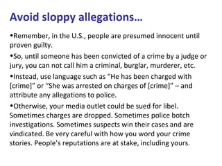 Avoid sloppy allegations…
•Remember, in the U.S., people are presumed innocent until
proven guilty.
•So, until someone has been convicted of a crime by a judge or
jury, you can not call him a criminal, burglar, murderer, etc.
•Instead, use language such as “He has been charged with
[crime]” or “She was arrested on charges of [crime]” – and
attribute any allegations to police.
•Otherwise, your media outlet could be sued for libel.
Sometimes charges are dropped. Sometimes police botch
investigations. Sometimes suspects win their cases and are
vindicated. Be very careful with how you word your crime
stories. People’s reputations are at stake, including yours.
 