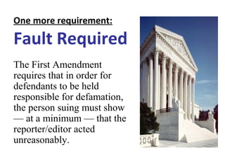 One more requirement:
Fault Required
The First Amendment
requires that in order for
defendants to be held
responsible for defamation,
the person suing must show
— at a minimum — that the
reporter/editor acted
unreasonably.
 